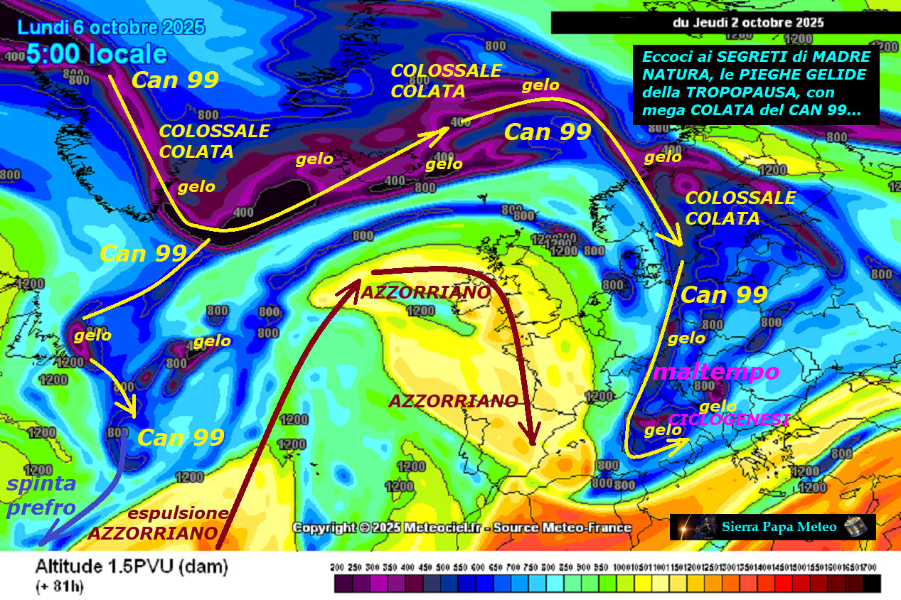 Dedicato all’ANALISI della VERA METEO,
eccoci ai SEGRETI di MADRE NATURA, le PIEGHE GELIDE
della TROPOPAUSA, con la loro mega COLATA del CAN 99…
Ancora nostre INFOS METEO centrate, en plein,
dal Giorno 5 OTTOBRE, abbiamo un nuovo IMPULSO
del FREDDO, questa volta da Ovest, proprio
il nuovo CAN 99, che vi abbiamo gia’ presentato,
percepite quale colossale COLATA si scinda
ancora dal VORTICE POLARE, gravemente DISASTRATO
e MALATO, come POCO si ricorda,
troppi PEZZI e COLATE dal POLO NORD…
ancora un nuovo EVENTO del FREDDO, nei primi di OTTOBRE