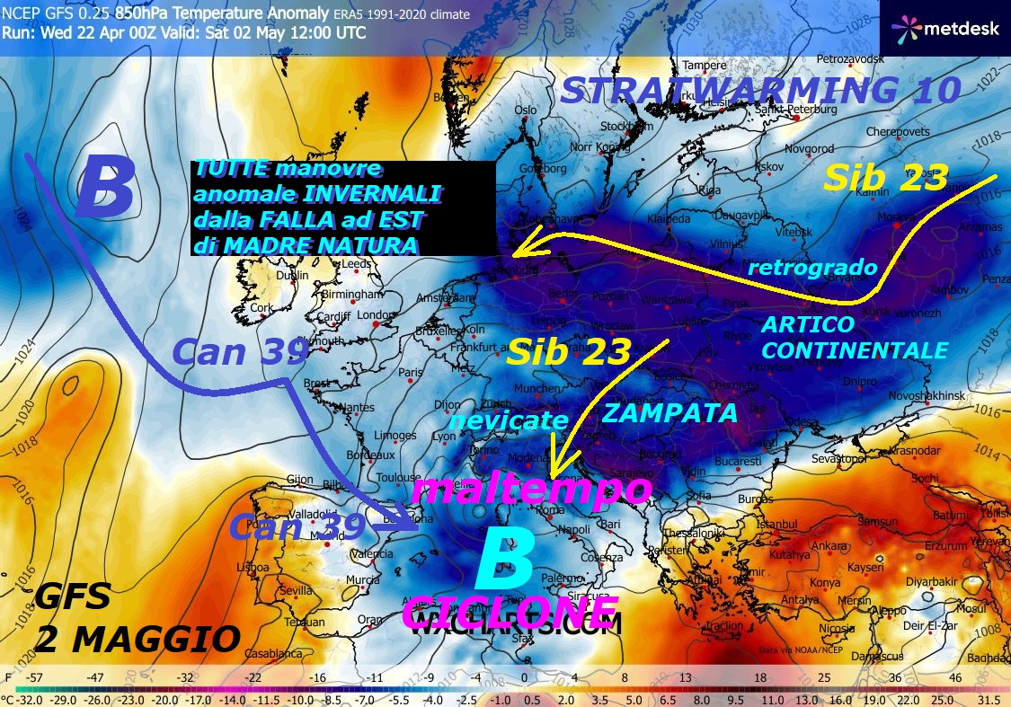 Dedicato alla perenne GRANDEUR di MADRE NATURA,
con la sua assoluta REGIA sulla longeva RAFFICA FREDDA,
coinvolti i SIB 20 / SIB 21 / SIB 22 / SIB 23 / SIB 24,
con il protagonismo dello STRATWARMING 10 ed il VORTICE
POLARE, completamente DISASTRATO, MALATO ed a PEZZI
in modo EPOCALE, proprio nel CAOS completo…
Questo e’ proprio una ribellione di MADRE NATURA
al fatto, che venga OFFUSCATA o snobbata nelle sue
continue opere del FREDDO, del GELO ed anche 
della sua FALLA ad EST perdurante – Questi sono ancora
i suoi veri MISTERI affascinanti, con MANOVRE
del tutto INVERNALI anche da EST, chissa’ cosa vorra’
dirci, con questi suoi continui SEGNALI PREMONITORI…
Bisogna rispettarla e conoscerla meglio, come sempre 
vi diciamo, Essa fa come le pare e piace, meglio cosi –
Riesce anche a demolire e mandare in TILT, al completo,
lo SPERONE di SAN GENNARO o WAVE 2, ad Ovest, viviamo
momenti STORICI ed ECLATANTI, questo il CAROSELLO
Deterministico sino al 4 MAGGIO, con RAFFICA storica di FREDDO
proprio NO STOP e continue sue MANOVRE INVERNALI,
dalla falla ad EST, con ZAMPATE insistenti di ARTICO Continentale
