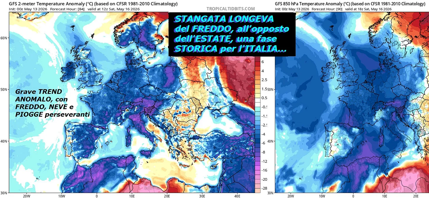 Dedicato alla LONGEVA BATOSTA del FREDDO,
all’opposto dell’ESTATE Africana ad oltranza 
e PRECOCE, che subisce ancora l’ITALIA,
proprio in pieno MAGGIO…
Siamo ancora con i MISTERI di MADRE NATURA,
che malgrado il grado in piu’ al Suolo,
fa proprio quello, che le pare e’ piace,
con il suo VORTICE POLARE troppo SCASSATO,
in continui PEZZI o SPLITS, veramente MALATO,
come NON si e’ MAI visto, va studiato, eccome…
Avremo un vero FLOP di MAGGIO, con un TREND molto
LONGEVO di stile INVERNALE e STORICO, 
che colpira’ EUROPA,
ITALIA, MEDITERRANEO, NORD  AFRICA, proprio
NON ci ricordiamo di un cosi LUNGO periodo del
FREDDO, che ci colpisce ancora, invece del consono
CALDO, che dovrebbe esserci – Siamo ancora con
la PRIMAVERA proprio NON PERVENUTA, questo e’
un nuovo RECORD, siamo alla SETTIMA di FILA,
che subisce troppi TRAUMI del FREDDO –
Andremo ancora in esorbitante MALTEMPO, PIOGGE,
NUBIFRAGI, DOWNBURST, SUPERCELLLE e NEVE proprio
ingente e duratura, per essere in MAGGIO –
Seguite questo enorme CAROSELLO di MODELLI matematici
sono 14, sulla nostra NEWSLETTER, dateci anche un supporto,
qui sul Social siamo troppo filtrati, ingiustamente, deja’ dit…