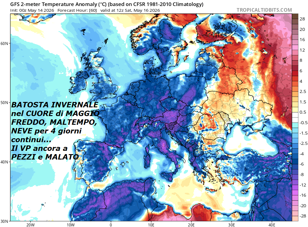 Dedicato all’incredibile ed eclatante nuova
BATOSTA INVERNALE nel CUORE di MAGGIO, altroche’, 
con FREDDO, MALTEMPO, ancora NEVE cospicua 
per 4 giorni  continui…
Il VP ancora a PEZZI e MALATO, siamo nel longevo
STRATWARMING 10, nella sua fase FINALE,
con un VORTICE POLARE troppo SCASSATO e MALATO,
questi sono i grandi MISTERI di MADRE, 
malgrado il grado in piu’ al suolo, vanno
studiati e spiegati nelle loro cause e Dinamiche,
NON lasciati da una parte o snobbati –
Non ci dilungheremo in tutte le INFOS METEO,
che gia’ conoscete da molto Tempo, da oltre una Decade,
siamo veramente stupiti di vedere il FREDDO, le COLATE,
le longeve NEVICATE, il MALTEMPO severo, che ancora
colpiscono l’ITALIA, assieme all’EUROPA, MEDITERRANEO
ed anche il NORD AFRICA, oramai NON se puo’ proprio piu’,
tutto questo poi ancora all’opposto dell’ESTATE 
precoce Africana e da record, che veniva imposta
persino dalla fine di GENNAIO, ma diversa gente dimentica –
Per vedere il nostro POST al completo in un MIX di 
15 MODELLI matematici, andate sulla nostra NEWSLETTER,
oggi ne poniamo qualcuno in piu’, anche sul Social,
ma purtroppo veniamo filtrati ingiustamente, persino
dopo 16 anni di onesto e coerente impegno, per colpa dell’ex hacker…