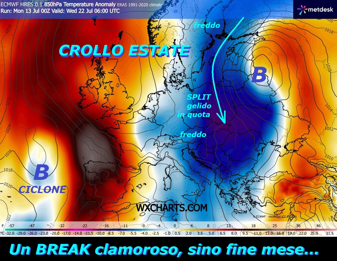 Eccoci proprio alle prove della GRANDEUR di MADRE NATURA, sempre sopra gli uomini, un eclatante BREAK del FREDDO, che potrebbe toccare fine LUGLIO –
FLASH dedicato all’analisi del clamoroso BREAK
del FREDDO, per giunta con matrice da EST,
con START dal 18 LUGLIO comincera’ ad invadere
anche l’ITALIA, ancora un’opera genuina di
MADRE NATURA, che indica la sua GRANDEUR su tutti
gli uomini, va rispettata… Proprio NON ci ricordiamo di un
BREAK cosi deciso e longevo nel CUORE di LUGLIO,
con l’ESTATE che va in un pauroso CROLLO –
Se vi ricordate, lo speriamo, anche GFS Americano
aveva delineato uno SPLIT con connotati molto
severi, un BREAK sarebbe piombato sull’ITALIA e MEDITERRANEO –
Proponiamo questo ultimo DECATHLON deterministico
by ECMWF Europeo, dove si delinea un EVENTO molto
LONGEVO, che potrebbe perdurare sino alla fine del mese,
meglio mostrare questi MODELLI e NON lasciarli in
un cassetto, come avviene altrove…
Inseriamo in questi 10 Modelli, anche l’ultimo MODELLO
matematico by NCEP GFS della NOAA del TREND mega NEGATIVO
sino al 23 LUGLIO, ma esso