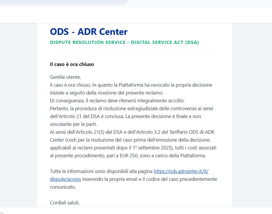 FLASH dedicato all’INFO del nostro SITO e della METEO –
Siamo veramente felici di annunciarvi, che anche
il centro ODS parte di ADR, massimo esponente delle
Piattaforme digitali e della tutela della liberta’ di espressione,
ci ha dato pienamente ragione nel caso con FB,
contro i sentry blocks, le limitazioni e bugs vari, sul nostro sito…
Dopo attento esame di tutti i documenti e screen shots mostrati,
ha pubblicato questa sua opinione a FB,
a cui si aggiungono altri 2 casi risolti in precedenza
con loro numero di archivio by ACE, altra commissione Europea,
ma malgrado cio’ denotiamo ancora un certo filtraggio sul sito…
puo’ darsi che gli algoritmi debbano resettarsi meglio
un ringraziamento a tutti