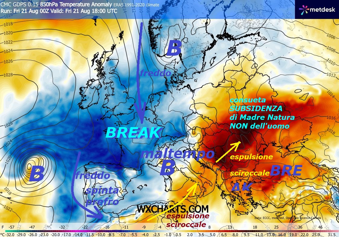 Continuano le opere di MADRE NATURA, nelle sue ESPULSIONI sub TROPICALI e nei suoi BREAKs, percepite l’importanza fondamentale dei SENTIERI del FREDDO, anche in AGOSTO…
– ago 21, 202
Dedicato al TREND di AGOSTO molto ANOMALO

ed anche BALORDO, abbiamo sull’ITALIA

una vera BATOSTA di MALTEMPO con MCS e TEMPORALONI,

previsto soltanto sul nostro Sito –

Da oggi ecco gli effetti del BREAK sull’ITALIA,

con il CROLLO delle Temperature, le

ISOTERME decadono anche di 10 C –

Invece il SUD, per sua ubicazione peri SAHARIANA,

risente della modica ESPULSIONE di dinamica SCIROCCALE,

invece il CALDO piu’ IMPORTANTE fa ricaduta sull’EST,

per opera della SUBSIDENZA di Madre NATURA,

e’ proprio lei che la crea e NON l’uomo…

Vi diciamo che siamo stanchi di vedere persone,

che ristagnano sul nostro sito, che NON capiscono,

od a cui, NON interessano le DINAMICHE fondamentali,

che mostriamo da 16 anni, stanno QUI per il grado

in piu’ od in meno, alcuni poi disturbano,

fate una cosa, state sui siti…