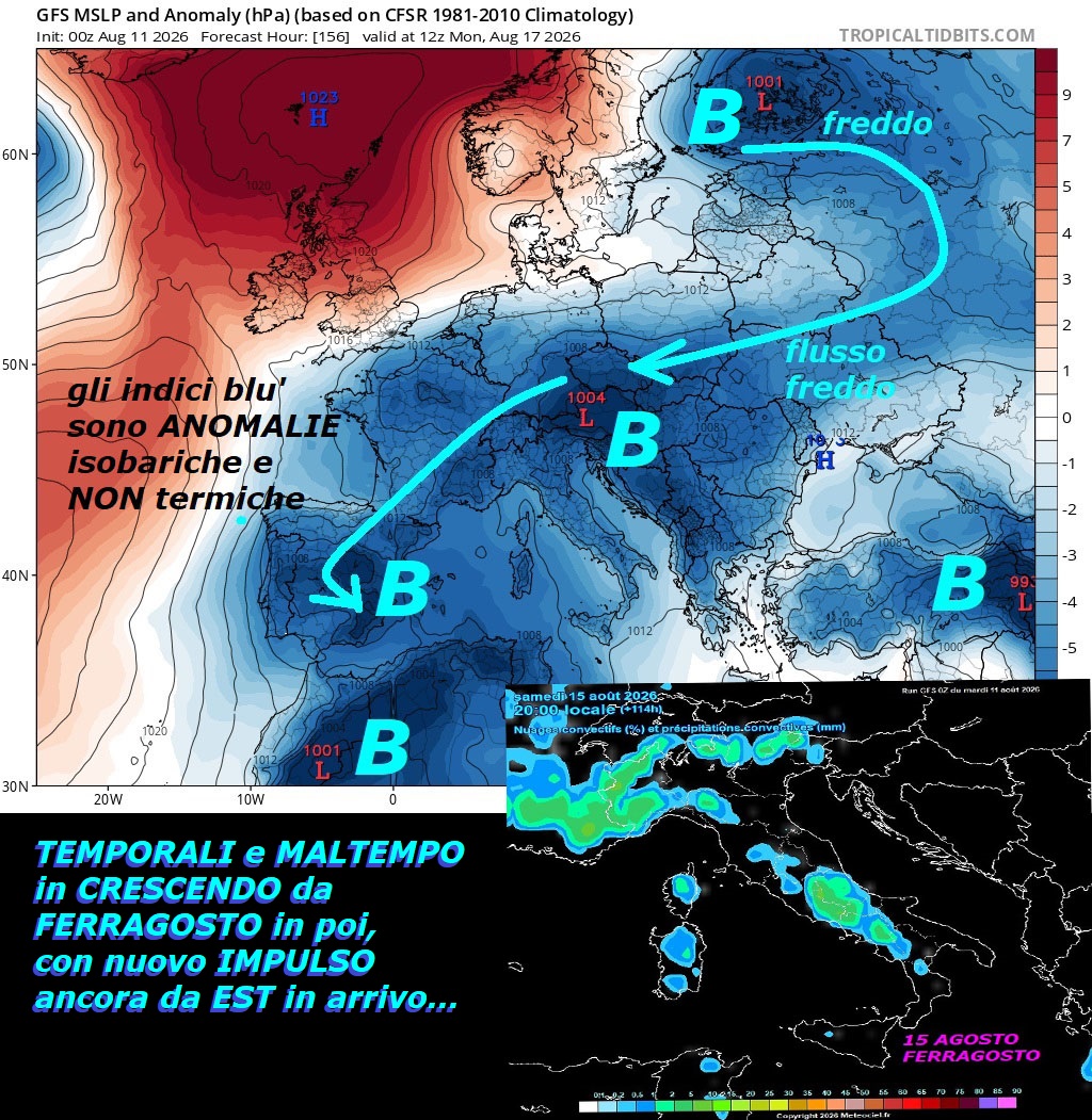 Il TREND di AGOSTO sino al giorno 19, il fatto piu’ importante e’ il FREDDO ancora da EST, seguiremo con i migliori Modelli –
ago 11, 2026 –
FLASH dedicato al TREND di AGOSTO, con arrivo anche

di nuovi TEMPORALONI e MALTEMPO, in CRESCENDO

da FERRAGOSTO in poi, all’opposto della HP Africana

ad oltranza e senza PIOGGIA tipo 2003, con persino

un nuovo grosso IMPULSO FREDDO ancora da EST…

Adesso ilnuovo MALTEMPO e’ previsto ovunque,

mentre risulta ancora confermato by NOAA,

il TREND che tende ad avere ANOMALIE termiche,

qualcosina NEGATIVE, quindi NON incombe nessun

CALDO rovente e da Record, meglio ricordarlo –

Proponiamo questo ultimo DODECANESO deterministico,

dove potete vedere l’ultimo pensiero by GFS Americano,

con anche le Precipitazioni e Temporali day by day,

tutte le Dinamiche e risvolti li conoscete

nei Post precedenti, per noi vale questo semplice CRITERIO,

che ripetiamo sotto…continua