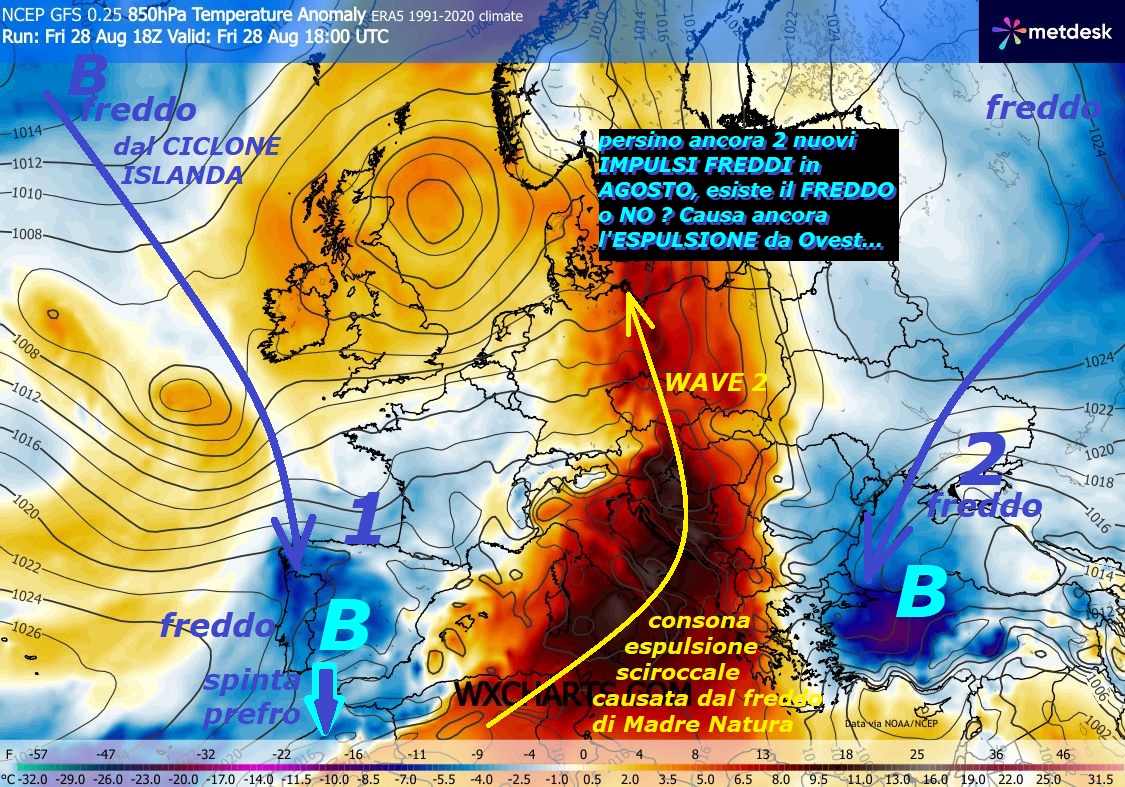Persino un mega DUAL di IMPULSI del FREDDO, sono opere di MADRE NATURA, ci regalano anche la nuova ESPULSIONE sciroccale da Ovest, dura molto POCO –
Dedicato all’analisi della VERA METEO, osservate
persino 2 nuovi IMPULSI FREDDI ancora in AGOSTO, esiste o NO
il FREDDO…continua